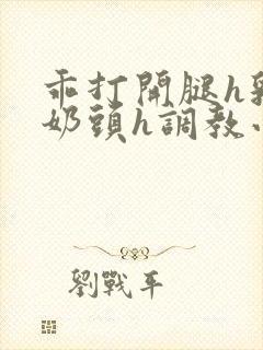 乖打开腿h乳夹奶头h调教小说阅读