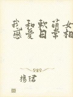 我和软萌女友的恋爱日常相似的小说