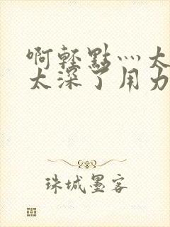 啊轻点灬太粗嗯太深了用力的视频