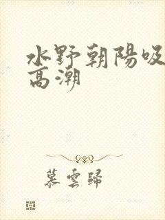 水野朝阳吸奶头高潮