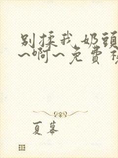 别揉我奶头~嗯~啊~免费视频