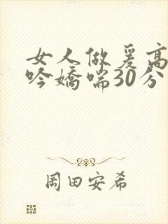 女人做爰高潮呻吟娇喘30分钟
