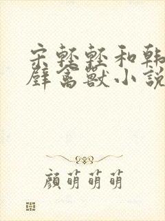 宋轻轻和韩霆隔壁禽兽小说笔趣阁在