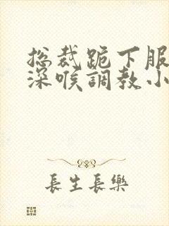 总裁跪下服侍含深喉调教小说