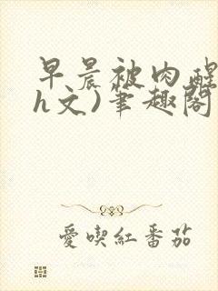 早晨被肉醒h(h文)笔趣阁