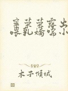 宁荣荣露出奶头喂乳娇喘小说