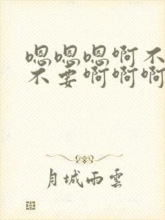 嗯嗯嗯啊不要啊不要啊啊啊啊