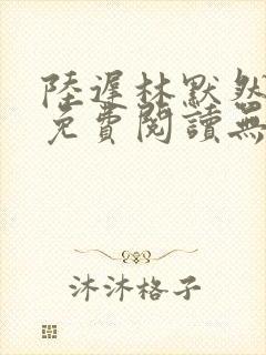 陆迟林默然全文免费阅读无弹窗