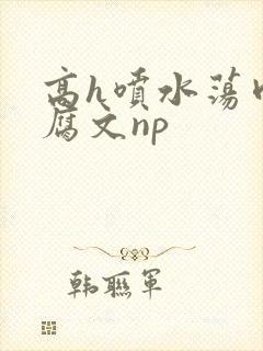 高h喷水荡肉爽腐文np