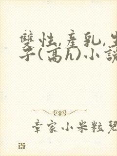 双性,产乳,生子(高h)小说1v1完结