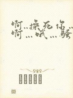 啊..操死你…啊…哦…骚货