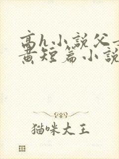 高h小说父女全黄短篇小说