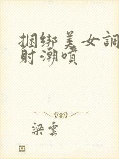 捆绑美女调教内射潮喷