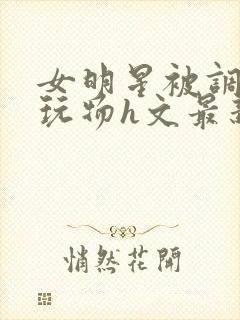 女明星被调教成玩物h文最新章节