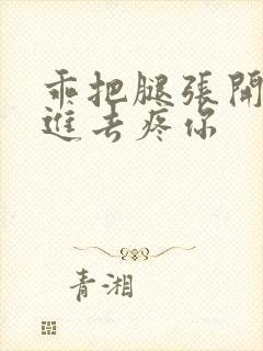 乖把腿张开让我进去疼你