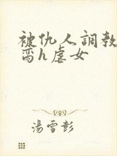 被仇人调教成禁脔h虐女