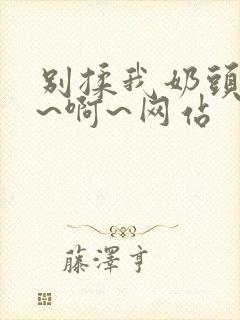 别揉我奶头~嗯~啊~网站