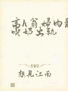 高h翁妇肉乱文吃奶出轨