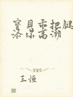 宝贝乖把腿张开添你高潮