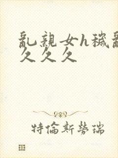 乱亲女h秽乱长久久久