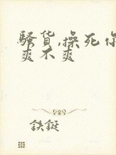 骚货,操死你,爽不爽