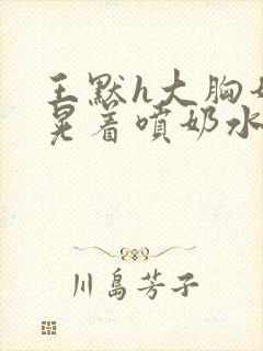 王默h大胸奶头晃着喷奶水h