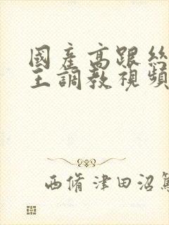 国产高跟丝袜女王调教视频