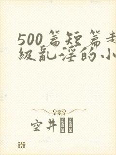 500篇短篇超级乱淫的小说