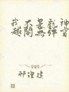 我不是戏神新笔趣阁无弹窗