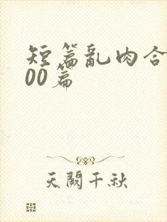 短篇乱肉合集500篇