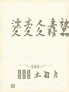 漂亮人妻被黑人久久久精品