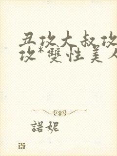 丑攻大叔攻老人攻*双性美人合集