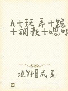 h+玩弄+跪趴+调教+嗯呐女女