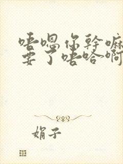 唔嗯你干嘛啊不要了唔哈啊