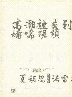 高潮被爽到呻吟娇喘视频