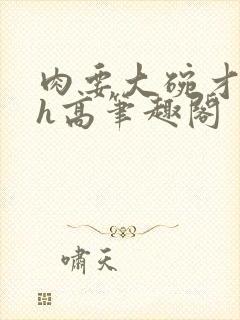 肉要大碗才好吃h高笔趣阁