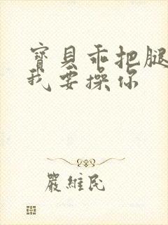 宝贝乖把腿张开我要操你