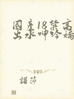 国产18禁高潮出水呻吟娇喘