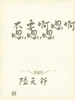 不要啊嗯啊轻点嗯,嗯,嗯