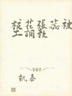 校花张蕊被农民工调教