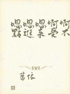 嗯嗯嗯啊啊啊快点进来受不了了