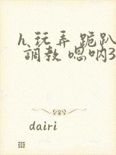 h 玩弄 跪趴 调教 嗯呐3d