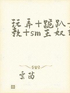 玩弄+跪趴+调教+sm主奴视频