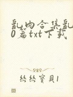 乱肉合集乱500篇txt下载