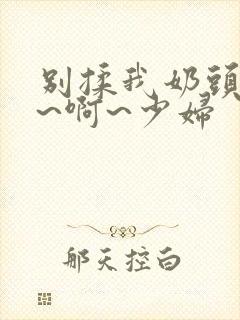 别揉我奶头~嗯~啊~少妇