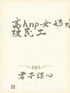 高hnp女奶水被民工