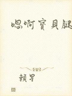 嗯啊宝贝腿张开