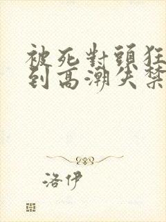 被死对头狂c躁到高潮失禁h