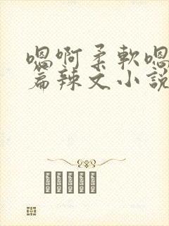 嗯啊柔软嗯啊短篇辣文小说合集h