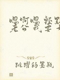 嗯啊嗯 轻点 老公 我要 好爽 嗯啊啊